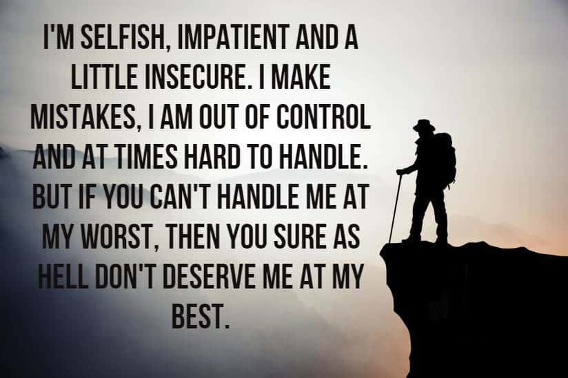 I'm selfish, impatient and a little insecure. I make mistakes, I am out of control and at times hard to handle. But if you can't handle me at my worst, then you sure as hell don't deserve me at my best.