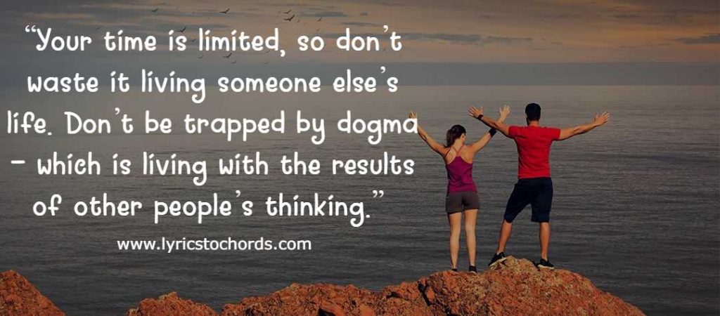 “Your time is limited, so don’t waste it living someone else’s life. Don’t be trapped by dogma – which is living with the results of other people’s thinking.” 