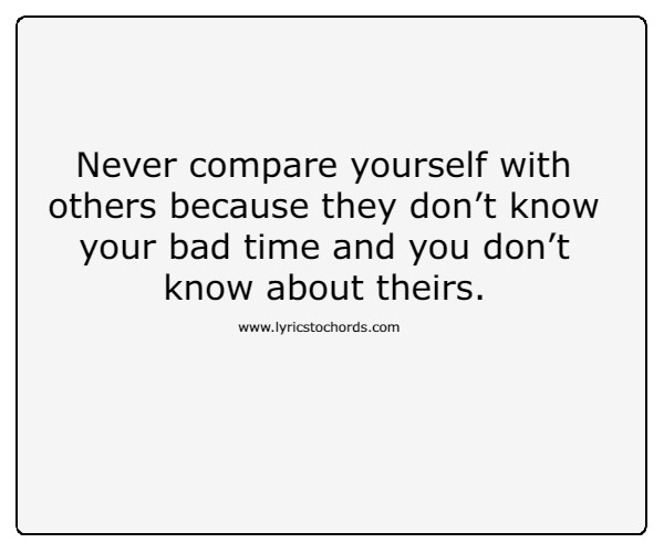 Never compare yourself with others because they don’t know your bad time and you don’t know about theirs.