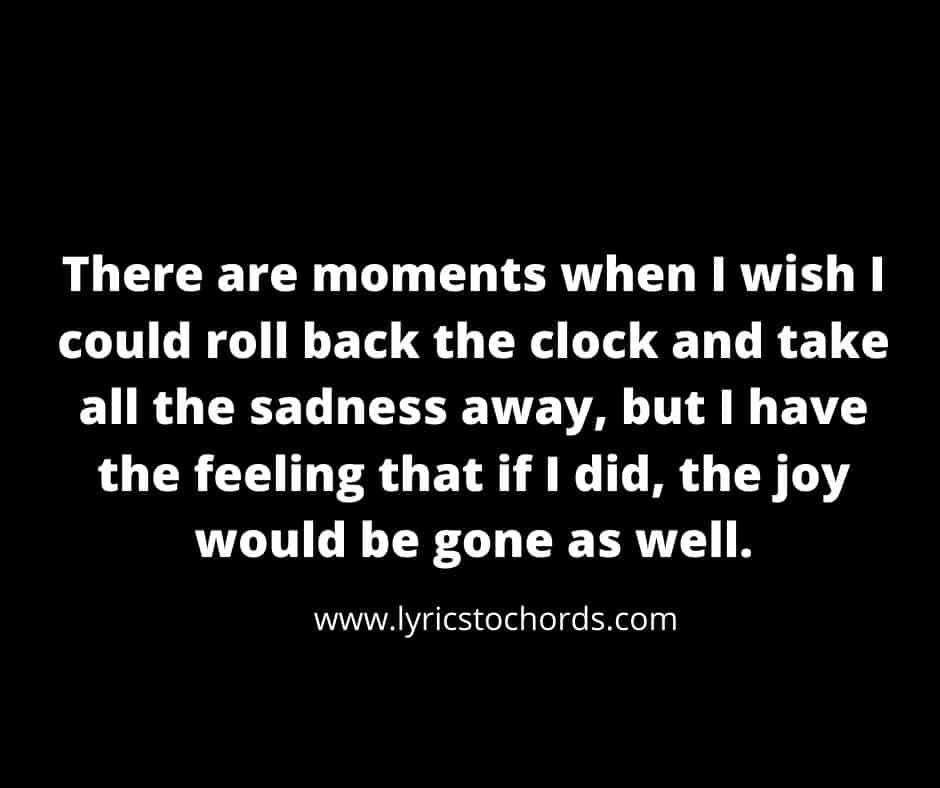 There are moments when I wish I could roll back the clock and take all the sadness away, but I have the feeling that if I did, the joy would be gone as well.